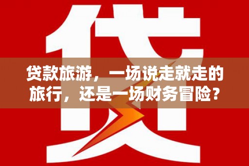 揭东贷款旅游，一场说走就走的旅行，还是一场财务冒险？
