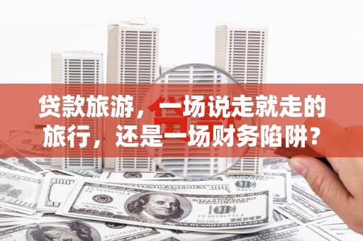 揭东贷款旅游，一场说走就走的旅行，还是一场财务陷阱？